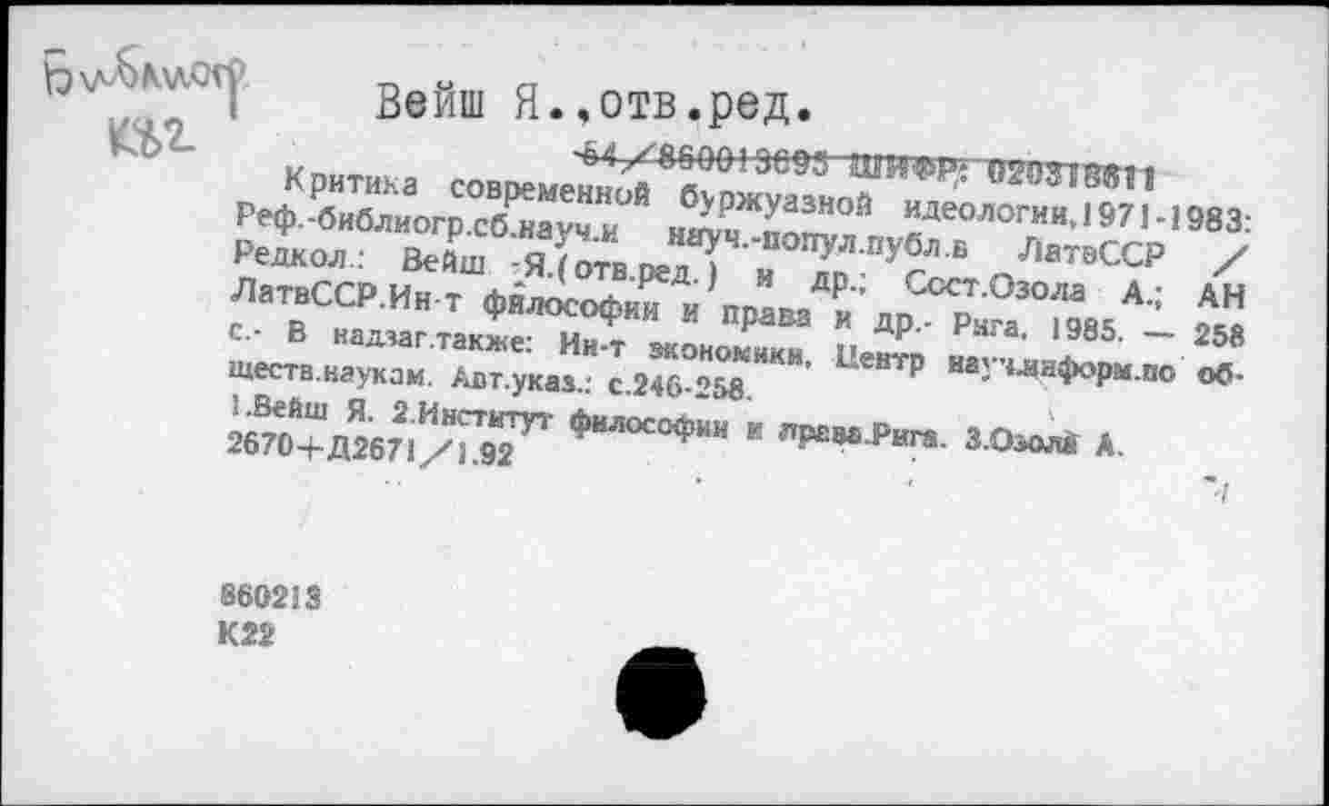 ﻿Вейш я..отв.ред.
^</^860013093 ШИФР' цттии
Реф.-б7бИлиогрОСб^ау^”ОЙ н^по?!? *Деологии’1571983: Режол.:: Вейш (отв реП н У?" В '1в^Р ЛатвССР.Ин-т фялос^ и’ппанаД₽и ’ „пСс"0’°^ А.;
с.- В намагтакжя- и?. р ДР-' Ряга- 1985. — Ществ.наукам. /тт.указ.: с.2^>°258 **"’ ЦеНТР На' ЧЛН!Н’м по 2^0+11267^^ Филос°Ф«и к лрава^ига. З.ОзоМ А.
АН
258 об-
860213 К22